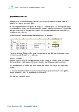 Como Criar Gráficos Profissionais no Excel 33
(2)(2) TTAMANHOAMANHO VARIÁVELVARIÁVEL
Estes gráficos são particularmente úteis em casos de grande volume de dados, onde se
deseja “ver” apenas uma parte deles.
É possível pelo Excel criar um gráfico de adapta-se à área desejada. Sua diferença em relação
ao que vimos no anterior é que neste definimos um valor mínimo, um máximo e a quantidade
de valores dentro dele, enquanto que no visto em nosso exe4mplo anterior se alterava em
relação ao valor máximo.
Vamos criar uma tabela como a que está na planilha de exemplo:
Tamanho da faixa: É variável. Em nosso exemplo, vamos usar 10. Isto significa que nosso
gráfico mostrará 10 registros de cada vez.
Mínimo: usamos 0.
Máximo: Usamos a função cont.valores para verificar o total de itens em nossa lista. Desta
forma, o número máximo de registros no gráfico é a quantidade de registros da lista.
Na coluna F temos os valores que serão usados pelo gráfico. Sua função será explicada a
seguir.
A primeira coisa a fazer é criarmos uma barra de rolagem para usarmos em nosso gráfico.
Clique em Exibir > Barra de ferramentas > Formulários.
Irá aparecer o seguinte menu:
© Argos Consulting – 2004 – Reprodução Proibida
 
