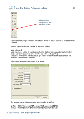 Como Criar Gráficos Profissionais no Excel 34
Depois de criado, clique sobre ele com o botão direito do mouse e clique na opção Formatar
Controle
Na guia Formatar Controle Coloque os seguintes valores:
Valor mínimo: 0
Valor máximo: é o total de registros na planilha. Digite o valor calculado na planilha (em
textos futuros mostraremos como vincular este valor ao da planilha).
Vínculo da célula:é uma célula qualquer que receba o valor mostrado pelo controle. No
exemplo, selecionamos a célula F5.
Não precisa fazer mais nada. Basta clicar em OK.
Em seguida, vamos criar os nomes a serem usados no gráfico:
gráfico: =DESLOC(exemplo!$A$4;exemplo!$F$5;0;exemplo!$E$4;2)
eixo_x: =DESLOC(exemplo!$A$4;exemplo!$F$5;0;exemplo!$E$4;1)
© Argos Consulting – 2004 – Reprodução Proibida
Selecione o item
marcado com a seta e
desenhe-o em sua
planilha.
 
