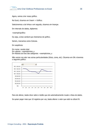 Como Criar Gráficos Profissionais no Excel 36
Agora, vamos criar nosso gráfico.
No Excel, clicamos em Inserir > Gráfico:
Selecionemos o de linhas e em seguida, clicamos em Avançar.
Em intervalo de dados, digitamos:
=exemplo!gráfico
Ou seja, a área variável que chamamos de gráfico.
Seriem, marcamos como Colunas.
Em seqüência:
Em nome: receita total
Em valores: =exemplo!eixo_y
Em Rótulos do Eixo das categorias: =exemplo!eixo_x
Não vamos nos ater nas outras particularidades (título, cores, etc). Clicamos em OK e teremos
o seguinte gráfico:
Para ele alterar, basta clicar sobre o botão que ele automaticamente mudar a faixa de dados.
Se quiser pegar mais que 10 registros por vez, basta alterar o valor que está na célula E4.
© Argos Consulting – 2004 – Reprodução Proibida
 