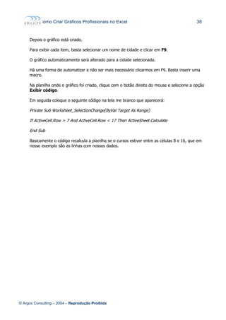 Como Criar Gráficos Profissionais no Excel 38
Depois o gráfico está criado.
Para exibir cada item, basta selecionar um nome de cidade e clicar em F9.
O gráfico automaticamente será alterado para a cidade selecionada.
Há uma forma de automatizar e não ser mais necessário clicarmos em F9. Basta inserir uma
macro.
Na planilha onde o gráfico foi criado, clique com o botão direito do mouse e selecione a opção
Exibir código.
Em seguida coloque o seguinte código na tela me branco que aparecerá:
Private Sub Worksheet_SelectionChange(ByVal Target As Range)
If ActiveCell.Row > 7 And ActiveCell.Row < 17 Then ActiveSheet.Calculate
End Sub
Basicamente o código recalcula a planilha se o cursos estiver entre as células 8 e 16, que em
nosso exemplo são as linhas com nossos dados.
© Argos Consulting – 2004 – Reprodução Proibida
 