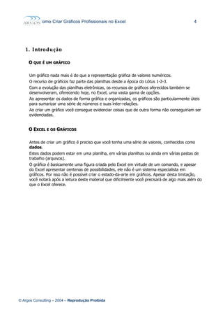 Como Criar Gráficos Profissionais no Excel 4
1.1. IntroduçãoIntrodução
OO QUEQUE ÉÉ UMUM GRÁFICOGRÁFICO
Um gráfico nada mais é do que a representação gráfica de valores numéricos.
O recurso de gráficos faz parte das planilhas desde a época do Lótus 1-2-3.
Com a evolução das planilhas eletrônicas, os recursos de gráficos oferecidos também se
desenvolveram, oferecendo hoje, no Excel, uma vasta gama de opções.
Ao apresentar os dados de forma gráfica e organizadas, os gráficos são particularmente úteis
para sumarizar uma série de números e suas inter-relações.
Ao criar um gráfico você consegue evidenciar coisas que de outra forma não conseguiriam ser
evidenciadas.
OO EEXCELXCEL EE OSOS GGRÁFICOSRÁFICOS
Antes de criar um gráfico é preciso que você tenha uma série de valores, conhecidos como
dados.
Estes dados podem estar em uma planilha, em várias planilhas ou ainda em várias pastas de
trabalho (arquivos).
O gráfico é basicamente uma figura criada pelo Excel em virtude de um comando, e apesar
do Excel apresentar centenas de possibilidades, ele não é um sistema especialista em
gráficos. Por isso não é possível criar o estado-da-arte em gráficos. Apesar desta limitação,
você notará após a leitura deste material que dificilmente você precisará de algo mais além do
que o Excel oferece.
© Argos Consulting – 2004 – Reprodução Proibida
 