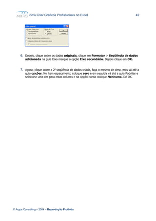 Como Criar Gráficos Profissionais no Excel 42
6. Depois, clique sobre os dados originais, clique em Formatar > Seqüência de dados
adicionada na guia Eixo marque a opção Eixo secundário. Depois clique em OK.
7. Agora, clique sobre a 2a
seqüência de dados criada, faça o mesmo de cima, mas vá até a
guia opções. No item espaçamento coloque zero e em seguida vá até a guia Padrões e
selecione uma cor para estas colunas e na opção borda coloque Nenhuma. Dê OK.
© Argos Consulting – 2004 – Reprodução Proibida
 