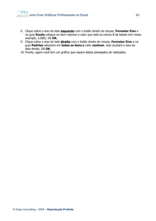 Como Criar Gráficos Profissionais no Excel 43
8. Clique sobre o eixo do lado esquerdo com o botão direito do mouse, Formatar Eixo e
na guia Escala coloque no item máximo o valor que está na coluna B da tabela (em nosso
exemplo, 2.000). Dê OK.
9. Clique sobre o eixo do lado direito com o botão direito do mouse, Formatar Eixo e na
guia Padrões selecione em todos os itens o valor nenhum. Isso ocultará o eixo do
lado direito. Dê OK.
10. Pronto, agora você tem um gráfico que separa dados planejados de realizados.
© Argos Consulting – 2004 – Reprodução Proibida
 