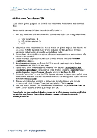 Como Criar Gráficos Profissionais no Excel 45
(8)(8) GGRÁFICORÁFICO DEDE ““VELOCÍMETROVELOCÍMETRO”” (I)(I)
Outro tipo de gráfico que pode ser criado é o de velocímetro. Mostraremos dois exemplos
dele:
Vamos usar os mesmos dados do exemplo de gráfico anterior.
1. Para isto, precisamos criar em um local da planilha uma tabela com os seguinte valores:
a) valor completado / 2
b) 0,5 menos o valor de (a)
c) 0,50
2. Isso porque nosso velocímetro nada mais é do que um gráfico de pizza pela metade. Por
ser apenas metade, é preciso dividir o valor calculado por dois, para que a metade
represente efetivamente a proporção completada da meta.
3. Depois disso, crie um gráfico de pizza e coloque como seus dados os valores destas três
células indicadas acima.
4. Depois de criado, clique sobre a pizza com o botão direito e selecione Formatar
seqüência de dados.
5. Na guia opções selecione um ângulo de 270 graus, de modo que à parte da pizza
correspondente aos 50% fique para baixo.
6. Depois disso, clique somente sobre a parte dos 50% da pizza (atenção para não
selecionar a pizza toda) e clique com o botão direito e selecione a opção formatar
ponto de dados. Nas opções área e borda, selecione Nenhum. Dê OK.
7. Depois de “ escondida” à parte dos 50%, formate a área de plotagem como preferir e crie
no local onde a fatia de 50% está escondida uma caixa de texto (que se localiza na barra
de ferramentas desenho).
8. Desenhe um retângulo e selecione-o. Na barra de fórmulas coloque uma fórmula
vinculando-o à célula do texto “Percentual completado:...” Dê um enter .
9. Selecione a caixa de texto com o botão direito e selecione a opção formatar caixa de
texto. Aplique as cores e fontes que desejar e dê OK.
Importante por ser a caixa de texto externa ao gráfico, agrupe ambos os objetos
para evitar que fiquem desconfigurados em caso de redimensionamento /
mudança de local.
© Argos Consulting – 2004 – Reprodução Proibida
 