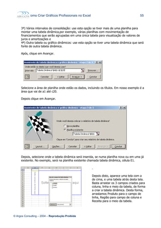 Como Criar Gráficos Profissionais no Excel 55
3ª) Vários intervalos de consolidação: use esta opção se tiver mais de uma planilha para
montar uma tabela dinâmica,por exemplo, várias planilhas com movimentação de
financiamentos que serão agrupadas em uma única tabela para visualização de valores de
juros e amortizações e
4ª) Outra tabela ou gráfico dinâmicos: use esta opção se tiver uma tabela dinâmica que será
fonte de outra tabela dinâmica.
Após, clique em Avançar.
Selecione a área de planilha onde estão os dados, incluindo os títulos. Em nosso exemplo é a
área que vai de a1 até c20.
Depois clique em Avançar.
Depois, selecione onde a tabela dinâmica será inserida, se numa planilha nova ou em uma já
existente. No exemplo, será na planilha existente chamada tabela dinâmica, célula E1.
.
Depois disto, aparece uma tela com a
de cima, e uma tabela atrás desta tela.
Basta arrastar os 3 campos criados para
coluna, linha e meio da tabela, de forma
a criar a tabela dinâmica. Desta forma,
arrastamos Produto para o campo de
linha, Região para campo de coluna e
Receita para o meio da tabela.
© Argos Consulting – 2004 – Reprodução Proibida
 
