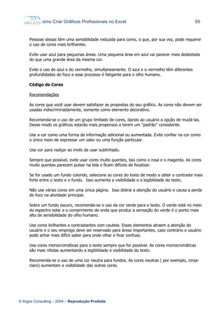 Como Criar Gráficos Profissionais no Excel 59
Pessoas idosas têm uma sensibilidade reduzida para cores, o que, por sua vez, pode requerer
o uso de cores mais brilhantes.
Evite usar azul para pequenas áreas. Uma pequena área em azul vai parecer mais desbotada
do que uma grande área da mesma cor.
Evite o uso do azul e do vermelho, simultaneamente. O azul e o vermelho têm diferentes
profundidades de foco e esse processo é fatigante para o olho humano.
Código de Cores
Recomendações
As cores que você usar devem satisfazer as propostas do seu gráfico. As cores não devem ser
usadas indiscriminadamente, somente como elemento decorativo.
Recomenda-se o uso de um grupo limitado de cores, dando ao usuário a opção de mudá-las.
Desse modo os gráficos estarão mais propensos a terem um "padrão" consistente.
Use a cor como uma forma de informação adicional ou aumentada. Evite confiar na cor como
o único meio de expressar um valor ou uma função particular.
Use cor para realçar ao invés de usar sublinhado.
Sempre que possível, evite usar cores muito quentes, tais como o rosa e o magenta. As cores
muito quentes parecem pulsar na tela e ficam difíceis de focalizar.
Se for usado um fundo colorido, selecione as cores do texto de modo a obter o contraste mais
forte entre o texto e o fundo. Isso aumenta a visibilidade e a legibilidade do texto.
Não use várias cores em uma única página. Isso distrai a atenção do usuário e causa a perda
de foco na atividade principal.
Sobre um fundo escuro, recomenda-se o uso da cor verde para o texto. O verde está no meio
do espectro solar e o comprimento de onda que produz a sensação do verde é o ponto mais
alto de sensibilidade do olho humano.
Use cores brilhantes e contrastantes com cautela. Esses elementos atraem a atenção do
usuário e o seu emprego deve ser reservado para áreas importantes, caso contrário o usuário
pode achar mais difícil saber para onde olhar e ficar confuso.
Use cores monocromáticas para o texto sempre que for possível. As cores monocromáticas
são mais nítidas aumentando a legibilidade e visibilidade do texto.
Recomenda-se o uso de uma cor neutra para fundos. As cores neutras ( por exemplo, cinza-
claro) aumentam a visibilidade das outras cores.
© Argos Consulting – 2004 – Reprodução Proibida
 