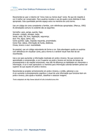 Como Criar Gráficos Profissionais no Excel 60
Recomenda-se usar o máximo de "cinco mais ou menos duas" cores. No que diz respeito à
cor é melhor ser conservador. Para usuários novatos o uso de quatro cores distintas é mais
apropriado. Esta quantidade permite espaço extra na memória de curto termo.
Use um código de cores consistente e familiar, com referências apropriadas. (Marcus, 1992)
As denotações comuns no ocidente são as seguintes:
Vermelho: pare, perigo, quente, fogo;
Amarelo: cuidado, devagar, teste;
Verde: ande, OK, livre, vegetação, segurança;
Azul: frio, água, calmo, céu;
Cores quentes: ação, resposta requerida, proximidade;
Cores frias: status, informação de fundo, distância;
Cinzas, branco e azul: neutralidade.
Se possível, use um código redundante de forma e cor. Esta abordagem auxilia os usuários
com deficiência em visualizar cores, pois a forma é a variável visual mais fácil de ser
reconhecida.
Use a cor para aumentar a informação mostrada em preto e branco. No que concerne ao
aprendizado e compreensão, a cor é superior ao preto e branco em termos do tempo de
processamento e de reações emocionais, mas não há diferença na habilidade em interpretar a
informação. A cor é mais apreciável e a memória para informação colorida também parece ser
superior do que aquela em preto e branco.
Recomenda-se projetar primeiramente em preto e branco, e então, adicionar a cor.
A cor aumenta o processamento cognitivo e visual de uma informação que funciona bem em
preto e branco, pois ajuda a localizar, classificar e associar imagens.
Texto adaptado de http://www.labiutil.inf.ufsc.br/estilo/cores.htm
© Argos Consulting – 2004 – Reprodução Proibida
 