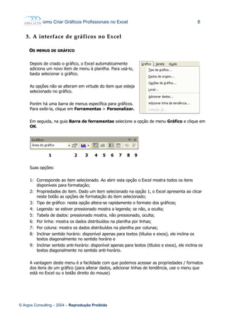 Como Criar Gráficos Profissionais no Excel 8
3.3. AA interfaceinterface dede gráficosgráficos nono ExcelExcel
OOSS MENUSMENUS DEDE GRÁFICOGRÁFICO
Depois de criado o gráfico, o Excel automaticamente
adiciona um novo item de menu à planilha. Para usá-lo,
basta selecionar o gráfico.
As opções não se alteram em virtude do item que esteja
selecionado no gráfico.
Porém há uma barra de menus específica para gráficos.
Para exibi-la, clique em Ferramentas > Personalizar.
Em seguida, na guia Barra de ferramentas selecione a opção de menu Gráfico e clique em
OK.
1 2 3 4 5 6 7 8 9
Suas opções:
1: Corresponde ao item selecionado. Ao abrir esta opção o Excel mostra todos os itens
disponíveis para formatação;
2: Propriedades do item. Dado um item selecionado na opção 1, o Excel apresenta ao clicar
neste botão as opções de formatação do item selecionado;
3: Tipo de gráfico: nesta opção altera-se rapidamente o formato dos gráficos;
4: Legenda: se estiver pressionado mostra a legenda; se não, a oculta;
5: Tabela de dados: pressionado mostra, não pressionado, oculta;
6: Por linha: mostra os dados distribuídos na planilha por linhas;
7: Por coluna: mostra os dados distribuídos na planilha por colunas;
8: Inclinar sentido horário: disponível apenas para textos (títulos e eixos), ele inclina os
textos diagonalmente no sentido horário e
9: Inclinar sentido anti-horário: disponível apenas para textos (títulos e eixos), ele inclina os
textos diagonalmente no sentido anti-horário.
A vantagem deste menu é a facilidade com que podemos acessar as propriedades / formatos
dos itens de um gráfico (para alterar dados, adicionar linhas de tendência, use o menu que
está no Excel ou o botão direito do mouse)
© Argos Consulting – 2004 – Reprodução Proibida
 