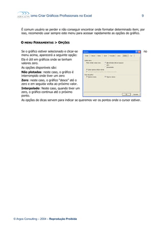 Como Criar Gráficos Profissionais no Excel 9
É comum usuário se perder e não conseguir encontrar onde formatar determinado item; por
isso, recomendo usar sempre este menu para acessar rapidamente as opções de gráfico.
OO MENUMENU FFERRAMENTASERRAMENTAS >> OOPÇÕESPÇÕES
Se o gráfico estiver selecionado e clicar-se no
menu acima, aparecerá a seguinte opção:
Ela é útil em gráficos onde se tenham
valores zero.
As opções disponíveis são:
Não plotadas: neste caso, o gráfico é
interrompido onde tiver um zero
Zero: neste caso, o gráfico “desce” até o
zero e em seguida volta ao próximo valor.
Interpolado: Neste caso, quando tiver um
zero, o gráfico continua até o próximo
ponto.
As opções de dicas servem para indicar se queremos ver os pontos onde o cursor estiver.
© Argos Consulting – 2004 – Reprodução Proibida
 