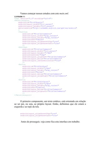 Vamos começar nossos estudos com este main.xml.
LISTAGEM 6:
<?xml version="1.0" encoding="utf-8"?>
<RelativeLayout
    android:id="@+id/RLayout"
    android:layout_width="fill_parent"
    android:layout_height="fill_parent"
    xmlns:android="http://schemas.android.com/apk/res/android"
    >
    <TextView
        android:id="@+id/lblComments"
        android:layout_width="wrap_content"
        android:layout_height="wrap_content"
        android:text="Idéias"
        android:layout_alignParentTop="true"
        android:layout_alignParentLeft="true"
        />
    <EditText
        android:id="@+id/txtComments"
        android:layout_width="fill_parent"
        android:layout_height="170px"
        android:textSize="18sp"
        android:layout_alignLeft="@+id/lblComments"
        android:layout_below="@+id/lblComments"
        android:layout_centerHorizontal="true"
        />
    <Button
        android:id="@+id/btnSave"
        android:layout_width="125px"
        android:layout_height="wrap_content"
        android:text="Salvar"
        android:layout_below="@+id/txtComments"
        android:layout_alignRight="@+id/txtComments"
        />
    <Button
        android:id="@+id/btnCancel"
        android:layout_width="124px"
        android:layout_height="wrap_content"
        android:text="Lixeira"
        android:layout_below="@+id/txtComments"
        android:layout_alignLeft="@+id/txtComments"
        />
</RelativeLayout>


      O primeiro componente, um texto estático, está orientado em relação
ao sei pai, ou seja, ao próprio layout. Então, definimos que ele estará a
esquerda e ao topo da tela.

      android:layout_alignParentTop="true"
      android:layout_alignParentLeft="true"


      Antes de prosseguir, veja como fica esta interface em trabalho.
 