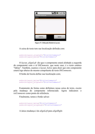 Figura 9: Utilizando RelativeLayout.


      A caixa de texto tem sua localização definida com:

      android:layout_alignLeft="@+id/lblComments"
      android:layout_below="@+id/lblComments"


       O layout_alignLeft diz que o componente estará alinhado a esquerda
do componente com o id lblCmments, que neste caso, é o texto estático
“Idéias”. Também, usamos o layout_below para dizer que este componente
estará logo abaixo do mesmo componente de texto lblComments.
      O botão de lixeira define sua localização com;

      android:layout_below="@+id/txtComments"
      android:layout_alignLeft="@+id/txtComments"


      Exatamente da forma como definimos nossa caixa de texto, exceto
pela mudança do componente referenciado. Agora indicamos o
txtComments como ponto de referência.
      Finalmente, temos o botão salvar:

      android:layout_below="@+id/txtComments"
      android:layout_alignRight="@+id/txtComments"


      A única mudança é de alignLeft para alignRight.
 