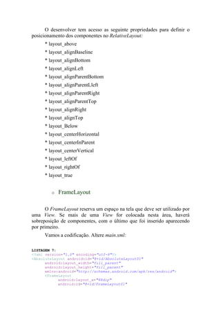 O desenvolver tem acesso as seguinte propriedades para definir o
posicionamento dos componentes no RelativeLayout:
     * layout_above
     * layout_alignBaseline
     * layout_alignBottom
     * layout_alignLeft
     * layout_alignParentBottom
     * layout_alignParentLleft
     * layout_alignParentRight
     * layout_alignParentTop
     * layout_alignRight
     * layout_alignTop
     * layout_Below
     * layout_centerHorizontal
     * layout_centerInParent
     * layout_centerVertical
     * layout_leftOf
     * layout_rightOf
     * layout_true


         o   FrameLayout

      O FrameLayout reserva um espaço na tela que deve ser utilizado por
uma View. Se mais de uma View for colocada nesta área, haverá
sobreposição de componentes, com o último que foi inserido aparecendo
por primeiro.
     Vamos a codificação. Altere main.xml:

LISTAGEM 7:
<?xml version="1.0" encoding="utf-8"?>
<AbsoluteLayout android:id="@+id/AbsoluteLayout01"
      android:layout_width="fill_parent"
      android:layout_height="fill_parent"
      xmlns:android="http://schemas.android.com/apk/res/android">
      <FrameLayout
            android:layout_x="88dip"
            android:id="@+id/FrameLayout01"
 