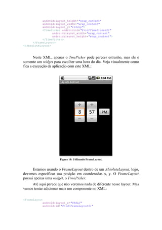 android:layout_height="wrap_content"
            android:layout_width="wrap_content"
            android:layout_y="104dip">
            <TimePicker android:id="@+id/TimePicker01"
                  android:layout_width="wrap_content"
                  android:layout_height="wrap_content">
            </TimePicker>
      </FrameLayout>
</AbsoluteLayout>



       Neste XML, apenas o TmePicker pode parecer estranho, mas ele é
somente um widget para escolher uma hora do dia. Veja visualmente como
fica a execução da aplicação com este XML:




                      Figura 10: Utilizando FrameLayout.


      Estamos usando o FrameLayout dentro de um AbsoluteLayout, logo,
devemos especificar sua posição em coordenadas x, y. O FrameLayout
possui apenas uma widget, o TimePicker.
     Até aqui parece que não veremos nada de diferente nesse layout. Mas
vamos tentar adicionar mais um componente no XML:

<FrameLayout
            android:layout_x="88dip"
            android:id="@+id/FrameLayout01"
 