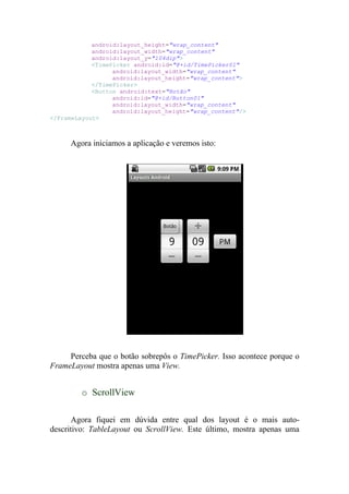 android:layout_height="wrap_content"
            android:layout_width="wrap_content"
            android:layout_y="104dip">
            <TimePicker android:id="@+id/TimePicker01"
                  android:layout_width="wrap_content"
                  android:layout_height="wrap_content">
            </TimePicker>
            <Button android:text="Botão"
                  android:id="@+id/Button01"
                  android:layout_width="wrap_content"
                  android:layout_height="wrap_content"/>
</FrameLayout>



     Agora iniciamos a aplicação e veremos isto:




     Perceba que o botão sobrepôs o TimePicker. Isso acontece porque o
FrameLayout mostra apenas uma View.


         o ScrollView

       Agora fiquei em dúvida entre qual dos layout é o mais auto-
descritivo: TableLayout ou ScrollView. Este último, mostra apenas uma
 