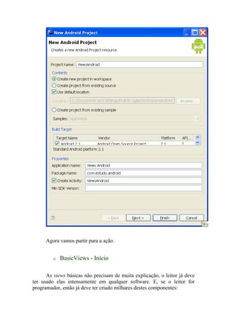 Agora vamos partir para a ação.


         o   BasicViews - Início

      As views básicas não precisam de muita explicação, o leitor já deve
ter usado elas intensamente em qualquer software. E, se o leitor for
programador, então já deve ter criado milhares destes componentes:
 