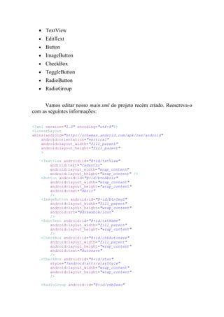 • TextView
   •     EditText
   •     Button
   •     ImageButton
   •     CheckBox
   •     ToggleButton
   •     RadioButton
   •     RadioGroup


     Vamos editar nosso main.xml do projeto recém criado. Reescreva-o
com as seguintes informações:

<?xml version="1.0" encoding="utf-8"?>
<LinearLayout
xmlns:android="http://schemas.android.com/apk/res/android"
    android:orientation="vertical"
    android:layout_width="fill_parent"
    android:layout_height="fill_parent"
    >

       <TextView android:id="@+id/txtView"
           android:text="Cadastro"
           android:layout_width="wrap_content"
           android:layout_height="wrap_content" />
       <Button android:id="@+id/btnAbrir"
           android:layout_width="wrap_content"
           android:layout_height="wrap_content"
           android:text="Abrir"
           />
       <ImageButton android:id="@+id/btnImg1"
           android:layout_width="fill_parent"
           android:layout_height="wrap_content"
           android:src="@drawable/icon"
           />
       <EditText android:id="@+id/txtName"
           android:layout_width="fill_parent"
           android:layout_height="wrap_content"
           />
       <CheckBox android:id="@+id/chkAutosave"
           android:layout_width="fill_parent"
           android:layout_height="wrap_content"
           android:text="Autosave"
           />
       <CheckBox android:id="@+id/star"
           style="?android:attr/starStyle"
           android:layout_width="wrap_content"
           android:layout_height="wrap_content"
           />

       <RadioGroup android:id="@+id/rdbSexo"
 