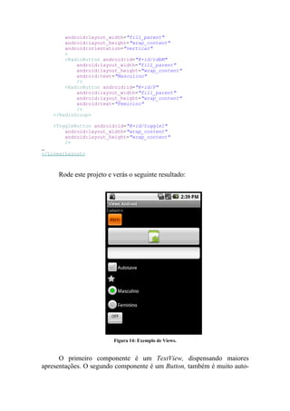 android:layout_width="fill_parent"
        android:layout_height="wrap_content"
        android:orientation="vertical"
        >
        <RadioButton android:id="@+id/rdbM"
            android:layout_width="fill_parent"
            android:layout_height="wrap_content"
            android:text="Masculino"
            />
        <RadioButton android:id="@+id/F"
            android:layout_width="fill_parent"
            android:layout_height="wrap_content"
            android:text="Feminino"
            />
    </RadioGroup>

    <ToggleButton android:id="@+id/toggle1"
        android:layout_width="wrap_content"
        android:layout_height="wrap_content"
        />

</LinearLayout>



     Rode este projeto e verás o seguinte resultado:




                         Figura 14: Exemplo de Views.


      O primeiro componente é um TextView, dispensando maiores
apresentações. O segundo componente é um Button, também é muito auto-
 