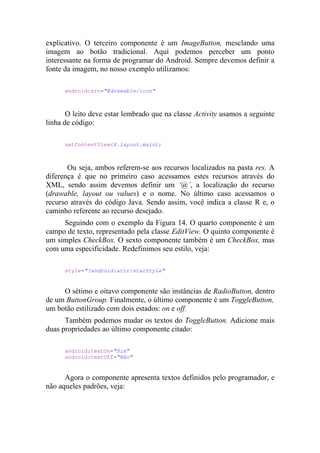 explicativo. O terceiro componente é um ImageButton, mesclando uma
imagem ao botão tradicional. Aqui podemos perceber um ponto
interessante na forma de programar do Android. Sempre devemos definir a
fonte da imagem, no nosso exemplo utilizamos:

      android:src="@drawable/icon"



       O leito deve estar lembrado que na classe Activity usamos a seguinte
linha de código:

      setContentView(R.layout.main);



       Ou seja, ambos referem-se aos recursos localizados na pasta res. A
diferença é que no primeiro caso acessamos estes recursos através do
XML, sendo assim devemos definir um ‘@’, a localização do recurso
(drawable, layout ou values) e o nome. No último caso acessamos o
recurso através do código Java. Sendo assim, você indica a classe R e, o
caminho referente ao recurso desejado.
     Seguindo com o exemplo da Figura 14. O quarto componente é um
campo de texto, representado pela classe EditView. O quinto componente é
um simples CheckBox. O sexto componente também é um CheckBox, mas
com uma especificidade. Redefinimos seu estilo, veja:

      style="?android:attr/starStyle"


     O sétimo e oitavo componente são instâncias de RadioButton, dentro
de um ButtonGroup. Finalmente, o último componente é um ToggleButton,
um botão estilizado com dois estados: on e off.
      Também podemos mudar os textos do ToggleButton. Adicione mais
duas propriedades ao último componente citado:

      android:textOn="Sim"
      android:textOff="Não"


      Agora o componente apresenta textos definidos pelo programador, e
não aqueles padrões, veja:
 