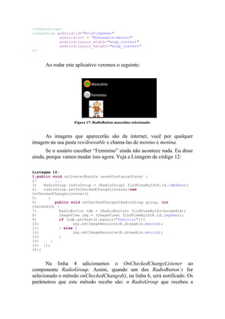 </RadioGroup>
<ImageView android:id="@+id/imgSexo"
            android:src = "@drawable/menino"
            android:layout_width="wrap_content"
            android:layout_height="wrap_content"
/>


      Ao rodar este aplicativo veremos o seguinte:




                   Figura 17: RadioButton masculino selecionado.


     As imagens que aparecerão são da internet, você por qualquer
imagem na sua pasta res/drawable e chama-las de menino e menina.
      Se o usuário escolher “Feminino” ainda não acontece nada. Eu disse
ainda, porque vamos mudar isso agora. Veja a Listagem de código 12:

Listagem 12:
1:public void onCreate(Bundle savedInstanceState) {
2:         ...
3:   RadioGroup radioGroup = (RadioGroup) findViewById(R.id.rdbSexo);
4:   radioGroup.setOnCheckedChangeListener(new
OnCheckedChangeListener()
5:     {
6:         public void onCheckedChanged(RadioGroup group, int
checkedId) {
7:           RadioButton rdb = (RadioButton) findViewById(checkedId);
8:           ImageView img = (ImageView) findViewById(R.id.imgSexo);
9:           if (rdb.getText().equals("Feminino")){
10:                img.setImageResource(R.drawable.menina);
11:          } else {
12:                img.setImageResource(R.drawable.menino);
13:          }
14:      }
15: });
16:}


       Na linha 4 adicionamos o OnCheckedChangeListener ao
componente RadioGroup. Assim, quando um dos RadioButton´s for
selecionado o método onCheckedChanged(), na linha 6, será notificado. Os
parâmetros que este método recebe são: o RadioGroup que recebeu a
 