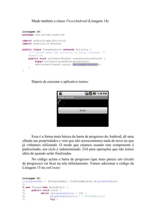 Mude também a classe ViewsAndroid (Listagem 14).

Listagem 14:
package com.estudo.android;

import android.app.Activity;
import android.os.Bundle;

public class ViewsAndroid extends Activity {
    /** Called when the activity is first created. */
    @Override
    public void onCreate(Bundle savedInstanceState) {
        super.onCreate(savedInstanceState);
        setContentView(R.layout.barradeprogresso);
    }
}



      Depois de executar o aplicativo temos:




       Essa é a forma mais básica da barra de progresso do Android, dê uma
olhada nas propriedades e verá que não acrescentamos nada de novo ao que
já vínhamos utilizando. O modo que estamos usando este componente é
padrozinado, seu ciclo é indeterminado. Útil para operações que não temos
idéia de quando serão finalizadas.
      No código acima a barra de progresso (que mais parece um círculo
de progresso) vai ficar na tela infinitamente. Vamos adicionar o código da
Listagem 15 no onCreate:

Listagem 15:
1:progressBar = (ProgressBar) findViewById(R.id.progressbar);
2:
3:new Thread(new Runnable() {
4:    public void run() {
5:          while (progressStatus < 10) {
6:                progressStatus++;// = doSomeWork();
7:                try {
 