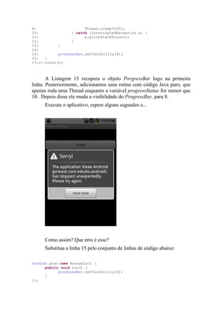 9:                      Thread.sleep(500);
10:               } catch (InterruptedException e) {
11:                     e.printStackTrace();
12:               }
13:         }
14:
15:         progressBar.setVisibility(8);
16:   }
17:}).start();



       A Listagem 15 recupera o objeto PorgressBar logo na primeira
linha. Posteriormente, adicionamos uma rotina com código Java puro, que
apenas roda uma Thread enquanto a variável progressStatus for menor que
10. Depois disse ele muda a visibilidade do ProgressBar, para 8.
     Execute o aplicativo, espere alguns segundos e...




     Como assim? Que erro é esse?
     Substitua a linha 15 pelo conjunto de linhas de código abaixo:

handler.post(new Runnable() {
      public void run() {
            progressBar.setVisibility(8);
      }
});
 