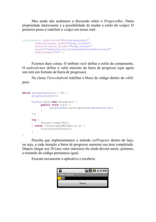 Mas ainda não acabamos a discussão sobre o ProgressBar. Outra
propriedade interessante é a possibilidade de mudar o estilo do widget. O
primeiro passo é redefinir o widget em nosso xml:

<ProgressBar android:id="@+id/progressbar"
        android:layout_width="wrap_content"
        android:layout_height="wrap_content"
        style="?android:attr/progressBarStyleHorizontal"
        android:max="50" />



      Fizemos duas coisas. O atributo style define o estilo do componente.
O android:max define o valor máximo da barra de progresso (que agora
sim terá um formato de barra de progresso).
        Na classe ViewsAndroid redefina o bloco de código dentro do while
para:

while (progressStatus < 50) {
      progressStatus++;

        handler.post(new Runnable() {
              public void run() {
                    progressBar.setProgress(progressStatus);
              }
        });

        try {
              Thread.sleep(100);
        } catch (InterruptedException e) {
              e.printStackTrace();
        }
}

       Perceba que implementamos o método setProgress dentro do laço,
ou seja, a cada iteração a barra de progresso aumenta sua área completada.
Depois chegar aos 50 (seu valor máximo) ela ainda deverá sumir, portanto,
o restando do código permanece igual.
        Execute novamente o aplicativo e recebera:
 