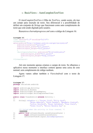 o BasicViews – AutoCompleteTextView

       O AutoCompleteTextView é filho de TextView, sendo assim, ele traz
um campo para inserção de texto. Seu diferencial é a possibilidade de
definir um conjunto de Strings que funcionam como auto complemento do
texto que está sendo digitado pelo usuário.
     Reescreva o barradeprogresso.xml com o código da Listagem 16:

Listagem 16:
<?xml version="1.0" encoding="utf-8"?>
<LinearLayout
xmlns:android="http://schemas.android.com/apk/res/android"
    android:orientation="vertical"
    android:layout_width="fill_parent"
    android:layout_height="fill_parent"
    >
    <AutoCompleteTextView android:id="@+id/txtEstadios"
        android:layout_width="fill_parent"
        android:layout_height="wrap_content"
        />
</LinearLayout>


       Até este momento apenas criamos o campo de texto. Se olharmos o
aplicativo nesse momento a interface conterá apenas uma caixa de exto
normal, sem complemento de código nenhum.
      Agora vamos editar também o ViewsAndroid com o texto da
Listagem 17:

Listagem 17:
package com.estudo.android;

import   android.app.Activity;
import   android.os.Bundle;
import   android.widget.ArrayAdapter;
import   android.widget.AutoCompleteTextView;

public class ViewsAndroid extends Activity {
1:
2:    String[] estadios = { "Soccer City", "Ellis Park",
                  "Moses Mabhida", "Peter Mokaba", "Mbombela Stadium",
                  "Loftus Versfeld", "Royal Bafokeng", "Free State",
                  "Green Point", "Nelson Mandela Bay" };

     /** Called when the activity is first created. */
     @Override
3:   public void onCreate(Bundle savedInstanceState) {
4:         super.onCreate(savedInstanceState);
5:         setContentView(R.layout.barradeprogresso);
6:
 