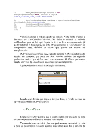 7:          ArrayAdapter<String> adapter = new
ArrayAdapter<String>(this, android.R.layout.
simple_dropdown_item_1line, estadios);

8:          AutoCompleteTextView textView = (AutoCompleteTextView)
findViewById(R.id.txtEstadios);
9:          textView.setThreshold(3);
10:         textView.setAdapter(adapter);
11:   }
12:}



      Vamos examinar o código a partir da linha 8. Neste ponto criamos a
instãncia de AutoCompleteTextView. Na linha 9 usamos o método
setThreshold para definir que depois da terceira letra o complemento já
pode trabalhar e, finalmente, na linha 10 adicionamos o ArrayAdapter ao
componente, este, definirá os textos que podem ser usados no
complemento.
      O ArrayAdapter, por sua vez, é criado na linha 7. O construtor usado
recebe um contexto, que pode ser this. Recebe também um segundo
parâmetro inteiro, que define seu comportamento. O último parâmetro
recebe um vetor de Objects com as Strings para complemento.
      Agora podemos executar a aplicação novamente.




     Perceba que depois que digito a terceira letra, o ‘e’,ele me traz as
opções cadastradas no ArrayAdapter.


         o   PickerViews

     Estetipo de widget permite que o usuário selecione uma data ou hora
de um componente estilizado e atraente visualmente.
      Vamos criar uma nova interface que pede o nome do usuário, a data
e hora do nascimento e calcula quantos dias faltam para tira a carteira de
 