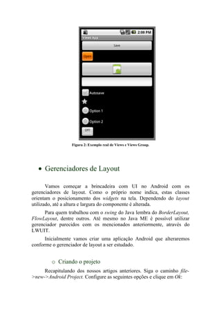Figura 2: Exemplo real de Views e Views Group.




  • Gerenciadores de Layout

       Vamos começar a brincadeira com UI no Android com os
gerenciadores de layout. Como o próprio nome indica, estas classes
orientam o posicionamento dos widgets na tela. Dependendo do layout
utilizado, até a altura e largura do componente é alterada.
      Para quem trabalhou com o swing do Java lembra do BorderLayout,
FlowLayout, dentre outros. Até mesmo no Java ME é possível utilizar
gerenciador parecidos com os mencionados anteriormente, através do
LWUIT.
      Inicialmente vamos criar uma aplicação Android que alteraremos
conforme o gerenciador de layout a ser estudado.


        o Criando o projeto
     Recapitulando dos nossos artigos anteriores. Siga o caminho file-
>new->Android Project. Configure as seguintes opções e clique em Ok:
 