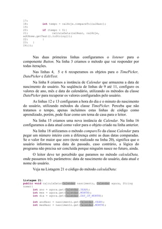 17:
18:         int tempo = calHoje.compareTo(calNasc);
19:
20:         if (tempo > 0){
21:               calculaData(calNasc, calHoje,
edtNome.getText().toString());
22:         }
23:   }
24:});



       Nas duas primeiras linhas configuramos o listener para o
componente Button. Na linha 3 criamos o método que vai responder por
todas iterações.
     Nas linhas 4, 5 e 6 recuperamos os objetos para o TimePicker,
DatePicker e EditText.
      Na linha 8 criamos a instância de Calendar que armazena a data de
nascimento do usuário. Na seqüência de linhas de 9 até 11, configuro os
valores de ano, mês e data do calendário, utilizando os métodos da classe
DatePicker para recuperar os valores configurados pelo usuário.
      As linhas 12 e 13 configuram a hora do dia e o minuto do nascimento
do usuário, utilizando métodos da classe TimePicker. Perceba que não
tratamos o tempo, apenas incluímos estas linhas de código como
aprendizado, porém, pode ficar como um tema de casa para o leitor.
      Na linha 15 criamos uma nova instância de Calendar. Na linha 16
configuramos a data atual como valor para o objeto criado na linha anterior.
      Na linha 18 utilizamos o método compareTo da classe Calendar para
pegar um número inteiro com a diferença entre as duas datas comparadas.
Se o valor for maior que zero (teste realizado na linha 20), significa que o
usuário informou uma data do passado, caso contrário, a lógica do
programa não precisa ser concluída porque ninguém nasce no futuro, ainda.
      O leitor deve ter percebido que paramos no método calculaData,
onde passamos três parâmetros: data de nascimento do usuário, data atual e
nome do usuário.
      Veja na Listagem 21 o código do método calculaData:

Listagem 21:
public void calculaData(Calendar nascimento, Calendar agora, String
nome){
      int ano = agora.get(Calendar.YEAR);
      int mes = agora.get(Calendar.MONTH);
      int dia = agora.get(Calendar.DAY_OF_MONTH);

      int anoNasc = nascimento.get(Calendar.YEAR);
      int mesNasc = nascimento.get(Calendar.MONTH);
 