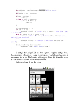 int diaNasc = nascimento.get(Calendar.DAY_OF_MONTH);

     int idade = ano - anoNasc;

     if(mes < mesNasc) {
           idade--;
     } else if (mes == mesNasc) {
           if(dia < diaNasc) {
                 idade--;
           }
     }

      String mensagem = "";
      if (idade < 18)
            mensagem = nome+ ", faltam "+(18 - idade)+" anos para tirar
a carteira!";
      else if (idade >= 18 && idade < 65)
            mensagem = "Calma "+nome+", faltam "+(65 - idade)+" anos
para você se aposentar";
      else
            mensagem = nome+ ", o senhor já assistiu "+(idade/4)+"
copas";

     Toast.makeText(getBaseContext(),
           mensagem, Toast.LENGTH_SHORT).show();
}


       O código da Listagem 21 não tem segredo, é apenas código Java.
Primeiramente calculamos a idade, conforme esse resultado configuramos a
mensagem do aviso. Finalmente, utilizamos o Toast (já discutido nesse
texto), para apresentar a mensagem ao usuário.
     Veja o resultado de um dos casos:
 