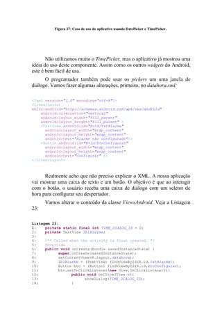 Figura 27: Caso de uso do aplicativo usando DatePicker e TimePicker.




       Não utilizamos muito o TimePicker, mas o aplicativo já mostrou uma
idéia do uso deste componente. Assim como os outros widgets do Android,
este é bem fácil de usa.
      O programador também pode usar os pickers um uma janela de
diálogo. Vamos fazer algumas alterações, primeiro, no datahora.xml:

<?xml version="1.0" encoding="utf-8"?>
<LinearLayout
xmlns:android="http://schemas.android.com/apk/res/android"
    android:orientation="vertical"
    android:layout_width="fill_parent"
    android:layout_height="fill_parent" >
    <TextView android:id="@+id/txtAlarme"
      android:layout_width="wrap_content"
      android:layout_height="wrap_content"
      android:text="Alarme não configurado"/>
    <Button android:id="@+id/btnConfigurar"
      android:layout_width="wrap_content"
      android:layout_height="wrap_content"
      android:text="Configurar" />
</LinearLayout>



      Realmente acho que não preciso explicar o XML. A nossa aplicação
vai mostrar uma caixa de texto e um botão. O objetivo é que ao interagir
com o botão, o usuário receba uma caixa de diálogo com um seletor de
hora para configurar seu despertador.
      Vamos alterar o conteúdo da classe ViewsAndroid. Veja a Listagem
23:

Listagem 23:
1:    private static final int TIME_DIALOG_ID = 0;
2:    private TextView lblAlarme;
3:
4:    /** Called when the activity is first created. */
5:    @Override
6:    public void onCreate(Bundle savedInstanceState) {
7:          super.onCreate(savedInstanceState);
8:          setContentView(R.layout.datahora);
9:          lblAlarme = (TextView) findViewById(R.id.txtAlarme);
10:         Button btn = (Button) findViewById(R.id.btnConfigurar);
11:         btn.setOnClickListener(new View.OnClickListener(){
12:               public void onClick(View v){
13:                     showDialog(TIME_DIALOG_ID);
14:               }
 