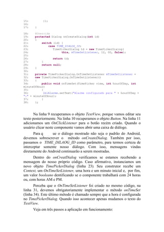 15:         });
16:
17:    }

18:    @Override
19:    protected Dialog onCreateDialog(int id)
20:    {
21:        switch (id) {
22:            case TIME_DIALOG_ID:
23:               TimePickerDialog td = new TimePickerDialog(
24:                     this, mTimeSetListener, 12, 00, false);
25:
26:               return td;
27:        }
28:        return null;
29:    }
30:
31:    private TimePickerDialog.OnTimeSetListener mTimeSetListener =
32:    new TimePickerDialog.OnTimeSetListener()
33:    {
34:        public void onTimeSet(TimePicker view, int hourOfDay, int
minuteOfHour)
35:        {
36:         lblAlarme.setText("Alarme configurado para " + hourOfDay +
":" + minuteOfHour);
37:        }
38:    };



       Na linha 9 recuperamos o objeto TextView, porque vamos editar seu
texto posteriormente. Na linha 10 recuperamos o objeto Button. Na linha 11
adicionamos um OnClickListener para o botão recém criado. Quando o
usuário clicar neste componente vamos abrir uma caixa de diálogo.
       Para q    ue o diálogo mostrado não seja o padrão do Android,
devemos sobrescrever o método onCreateDialog. Também por isso,
passamos o TIME_DILAOG_ID como parâmetro, para termos certeza de
interceptar somente nosso diálogo. Com isso, mensagens vindas
diretamente do Android continuarão a serem mostradas.
      Dentro do onCreatDialog verificamos se estamos recebendo a
mensagem do nosso próprio código. Caso afirmativo, instanciamos um
novo objeto TimePickerDialog (linha 23). Seu construtor recebe um
Context, um OnTimeSetListener, uma hora e um minuto inicial e, por fim,
um valor booleano dentificando se o componente trabalhará com 24 horas
ou, com horas AM e PM.
       Perceba que o OnTimeSetListener foi criado no mesmo código, na
linha 31, devemos obrigatoriamente implementar o método onTimeSet
(linha 34). Este último método é chamado sempre que a hora é configurada
no TimePickerDialog. Quando isso acontecer apenas mudamos o texto do
TextView.
      Veja em três passos a aplicação em funcionamento:
 