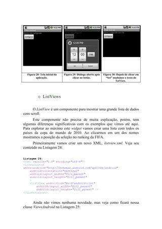 Figura 28: Tela inicial da   Figura 29: Diálogo aberto após   Figura 30: Depois de clicar em
         aplicação.                   clicar no botão.            “Set” mudamos o texto do
                                                                          TetView.




           o ListViews

     O ListView é um componente para mostrar uma grande lista de dados
com scroll.
      Este componente não precisa de muita explicação, porém, tem
algumas diferenças significativas com os exemplos que vimos até aqui.
Para explorar ao máximo este widget vamos criar uma lista com todos os
países da copa do mundo de 2010. Ao clicarmos em um dos nomes
mostramos a posição da seleção no ranking da FIFA.
      Primeiramente vamos criar um novo XML, listview.xml. Veja seu
conteúdo na Listagem 24:

Listagem 24:
<?xml version="1.0" encoding="utf-8"?>
<LinearLayout
xmlns:android="http://schemas.android.com/apk/res/android"
    android:orientation="vertical"
    android:layout_width="fill_parent"
    android:layout_height="fill_parent"
    >
    <ListView android:id="@+id/android:list"
        android:layout_width="fill_parent"
        android:layout_height="fill_parent" />
</LinearLayout>


       Ainda não vimos nenhuma novidade, mas veja como ficará nossa
classe ViewsAndroid na Listagem 25:
 