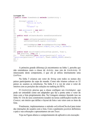 Listagem 25:
1:public class ViewsAndroid extends ListActivity {
2:
3:     String[] paises = {
4:             "Africa do Sul",
5:             ...
6:             "Uruguai" };
7:
8:     int posicoes[] = new int[]{
9:           90, ..., 18 };
10:
11: public void onCreate(Bundle savedInstanceState)
12: {
13:         super.onCreate(savedInstanceState);
14:         setContentView(R.layout.listview);
15:
16:         setListAdapter(new ArrayAdapter<String>(this,
17:             android.R.layout.simple_list_item_1, paises));
18:     }
19:
20: public void onListItemClick(ListView parent, View v,
     int position, long id) {
21:     Toast.makeText(this, paises[position]+" está na
"+posicoes[position]+"° posição", Toast.LENGTH_SHORT).show();
22: }
23:}



       A primeira grande diferença já encontramos na linha 1, perceba que
não estendemos mais a classe de Activity, mas sim de ListActivity. O
interessante deste componente, é que ele já utiliza internamente uma
ListView.
       Na linha 3 criamos um vetor de String com todos os nomes dos
países participantes da copa do mundo. Como não iríamos colocar os 32
países aí, usamos as reticências. Na linha 8 é a vez de criar o vetor de
inteiros com as posições das seleções no ranking da FIFA.
       O ListActivity precisa que a classe configure seu ListAdapter, que
pode ser entendido como um adaptador que faz a ponte entre o vetor de
itens com a lista propriamente dita. Na Listagem estamos fazendo isso na
linha 16. Um de seus construtores (usados na nossa codificação) recebe um
Context, um inteiro que define o layout da lista e um vetor com os itens da
lista.
       Finalmente, implementamos o método onListItemChecked para tratar
das interações do usuário com a lista. Com o parâmetro position definimos
o país e sua colocação e apresentamos em um Toast.
      Veja na Figura abaixo o comportamento do aplicativo em execução:
 