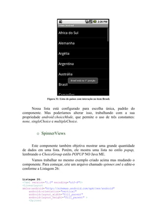 Figura 31: Lista de países com interação no item Brasil.


      Nossa lista está configurado para escolha única, padrão do
componente. Mas poderíamos alterar isso, trabalhando com a sua
propriedade android:choiceMode, que permite o uso de três constantes:
none, singleChoice e multipleChoice.


         o SpinnerViews

     Este componente também objetiva mostrar uma grande quantidade
de dados em uma lista. Porém, ele mostra uma lista no estilo popup,
lembrando o ChoiceGroup estilo POPUP NO Java ME.
      Vamos trabalhar no mesmo exemplo criado acima mas mudando o
componente. Para começar, crie um arquivo chamado spinner.xml e edite-o
conforme a Listagem 26:

Listagem 26:
<?xml version="1.0" encoding="utf-8"?>
<LinearLayout
xmlns:android="http://schemas.android.com/apk/res/android"
    android:orientation="vertical"
    android:layout_width="fill_parent"
    android:layout_height="fill_parent" >
    <Spinner
 