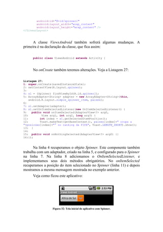 android:id="@+id/spinner1"
        android:layout_width="wrap_content"
        android:layout_height="wrap_content" />
</LinearLayout>



      A classe ViewsAndroid também sofrerá algumas mudanças. A
primeira é na declaração da classe, que fica assim:

      public class ViewsAndroid extends Activity {



      No onCreate também teremos alterações. Veja a Listagem 27:

Listagem 27:
1: super.onCreate(savedInstanceState);
2: setContentView(R.layout.spinner);
3:
4: s1 = (Spinner) findViewById(R.id.spinner1);
5: ArrayAdapter<String> adapter = new ArrayAdapter<String>(this,
    android.R.layout.simple_spinner_item, paises);
6:
7: s1.setAdapter(adapter);
8: s1.setOnItemSelectedListener(new OnItemSelectedListener() {
9:    public void onItemSelected(AdapterView<?> arg0,
10:         View arg1, int arg2, long arg3) {
11:        int index = s1.getSelectedItemPosition();
12:        Toast.makeText(getBaseContext(), paises[index]+" ocupa a
"+posicoes[index]+"° no ranking da FIFA", Toast.LENGTH_SHORT).show();
13: }
14:
15: public void onNothingSelected(AdapterView<?> arg0) {}
16:});


       Na linha 4 recuperamos o objeto Spinner. Este componente também
trabalha com um adaptador, criado na linha 5, e configurado para o Spinner
na linha 7. Na linha 8 adicionamos o OnItemSelectedListener, e
implementamos seus dois métodos obrigatórios. No onItemSelected
recuperamos a posição do item selecionado no Spinner (linha 11) e depois
mostramos a mesma mensagem mostrada no exemplo anterior.
      Veja como ficou este aplicativo:




                  Figura 32: Tela inicial do aplicativo com Spinner.
 