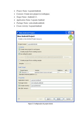 •   Project Name: LayoutsAndroid.
•   Contents: Create new project in workspace.
•   Target Name: Android 2.1.
•   Application Name: Layouts Android
•   Package Name: com.estudo.android.
•   Create Activity: LayoutsAndroid




                  Figura 3: Configurações do projeto inicial.
 