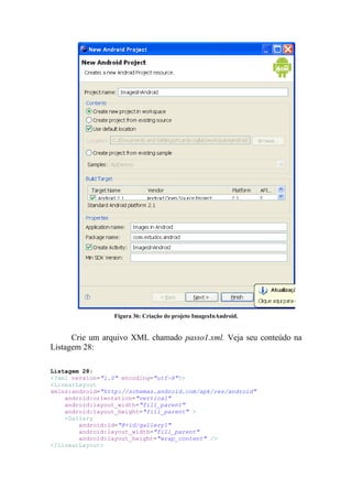 Figura 36: Criação do projeto ImagesInAndroid.


      Crie um arquivo XML chamado passo1.xml. Veja seu conteúdo na
Listagem 28:

Listagem 28:
<?xml version="1.0" encoding="utf-8"?>
<LinearLayout
xmlns:android="http://schemas.android.com/apk/res/android"
    android:orientation="vertical"
    android:layout_width="fill_parent"
    android:layout_height="fill_parent" >
    <Gallery
        android:id="@+id/gallery1"
        android:layout_width="fill_parent"
        android:layout_height="wrap_content" />
</LinearLayout>
 