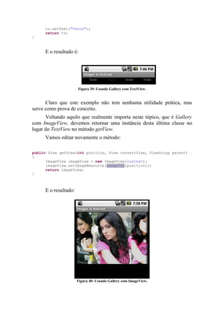 tv.setText("Teste");
     return tv;
}


     E o resultado é:




                      Figura 39: Usando Gallery com TextView.


      Claro que este exemplo não tem nenhuma utilidade prática, mas
serve como prova de conceito.
      Voltando aquilo que realmente importa neste tópico, que é Gallery
com ImageView, devemos retornar uma instância desta última classe no
lugar do TextView no método getView.
     Vamos editar novamente o método:

public View getView(int position, View convertView, ViewGroup parent)
{
      ImageView imageView = new ImageView(context);
      imageView.setImageResource(imageIDs[position]);
      return imageView;
}



     E o resultado:




                      Figura 40: Usando Gallery com ImageView.
 