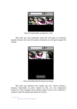 Figura 42: Usando Gallery com ImageView e estilo.


      Mas acho que nossa aplicação ainda não está legal, no momento
quando clicamos em uma foto apenas mostramos na tela qual imagem foi
clicada:




                Figura 43: Resultado inicial de interação com imagens.


      Mas acho que podemos fazer melhor que isso. Vamos mostrar a
imagem selecionada na parte central da tela, em um componente
ImageView. Para conseguir nosso objetivo edite o passo1.xml e adicione o
seguinte trecho de código logo depois do Gallery.

<ImageView
        android:id="@+id/image1"
 