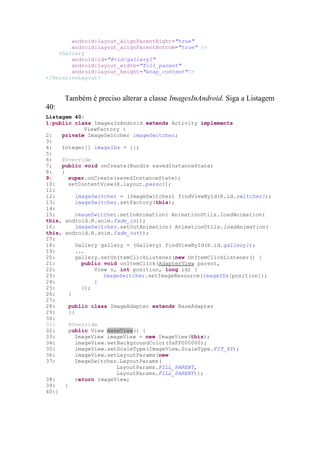 android:layout_alignParentRight="true"
        android:layout_alignParentBottom="true" />
    <Gallery
        android:id="@+id/gallery1"
        android:layout_width="fill_parent"
        android:layout_height="wrap_content"/>
</RelativeLayout>


      Também é preciso alterar a classe ImagesInAndroid. Siga a Listagem
40:
Listagem 40:
1:public class ImagesInAndroid extends Activity implements
               ViewFactory {
2:   private ImageSwitcher imageSwitcher;
3:
4:   Integer[] imageIDs = {};
5:
6:   @Override
7;   public void onCreate(Bundle savedInstanceState)
8:   {
9:      super.onCreate(savedInstanceState);
10:     setContentView(R.layout.passo1);
11:
12:         imageSwitcher = (ImageSwitcher) findViewById(R.id.switcher1);
13:         imageSwitcher.setFactory(this);
14:
15:        imageSwitcher.setInAnimation( AnimationUtils.loadAnimation(
this, android.R.anim.fade_in));
16:         imageSwitcher.setOutAnimation( AnimationUtils.loadAnimation(
this, android.R.anim.fade_out));
27:
18:         Gallery gallery = (Gallery) findViewById(R.id.gallery1);
19:         ...
20:         gallery.setOnItemClickListener(new OnItemClickListener() {
21:           public void onItemClick(AdapterView parent,
22:               View v, int position, long id) {
23:                  imageSwitcher.setImageResource(imageIDs[position]);
24:               }
25:           });
26:      }
27:
28:      public class ImageAdapter extends BaseAdapter
29:      {}
30:
31:      @Override
32:      public View makeView() {
33:        ImageView imageView = new ImageView(this);
34:         imageView.setBackgroundColor(0xFF000000);
35:         imageView.setScaleType(ImageView.ScaleType.FIT_XY);
36:         imageView.setLayoutParams(new
37:        ImageSwitcher.LayoutParams(
                         LayoutParams.FILL_PARENT,
                         LayoutParams.FILL_PARENT));
38:         return imageView;
39:    }
40:}
 