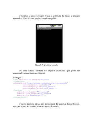 O Eclipse já cria o projeto e toda a estrutura de pastas e códigos
necessária. Execute este projeto e verá o seguinte:




                       Figura 3: Projeto inicial emulado.


      Dê uma olhada também no arquivo main.xml, que pode ser
encontrado no caminho res->layout.

Listagem 1:
<?xml version="1.0" encoding="utf-8"?>
<LinearLayout
xmlns:android="http://schemas.android.com/apk/res/android"
          android:orientation="vertical"
          android:layout_width="fill_parent"
          android:layout_height="fill_parent" >
<TextView
    android:layout_width="fill_parent"
    android:layout_height="wrap_content"
    android:text="@string/hello" />
</LinearLayout>



      O nosso exemplo já usa um gerenciador de layout, o LinearLayout,
que, por acaso, será nosso primeiro objeto de estudo.
 