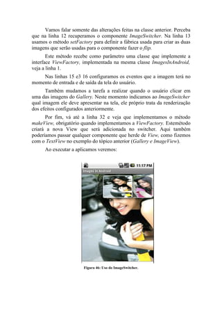 Vamos falar somente das alterações feitas na classe anterior. Perceba
que na linha 12 recuperamos o componente ImageSwitcher. Na linha 13
usamos o método setFactory para definir a fábrica usada para criar as duas
imagens que serão usadas para o componente fazer o flip.
       Este método recebe como parâmetro uma classe que implemente a
interface ViewFactory, implementada na mesma classe ImagesInAndroid,
veja a linha 1.
    Nas linhas 15 e3 16 configuramos os eventos que a imagem terá no
momento de entrada e de saída da tela do usuário.
      Também mudamos a tarefa a realizar quando o usuário clicar em
uma das imagens do Gallery. Neste momento indicamos ao ImageSwitcher
qual imagem ele deve apresentar na tela, ele próprio trata da renderização
dos efeitos configurados anteriormente.
      Por fim, vá até a linha 32 e veja que implementamos o método
makeView, obrigatório quando implementamos a ViewFactory. Estemétodo
criará a nova View que será adicionada no switcher. Aqui também
poderíamos passar qualquer componente que herde de View, como fizemos
com o TextView no exemplo do tópico anterior (Gallery e ImageView).
      Ao executar a aplicamos veremos:




                        Figura 46: Uso do ImageSwitcher.
 