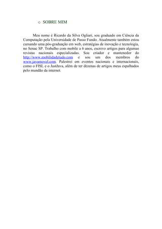 o SOBRE MIM


       Meu nome é Ricardo da Silva Ogliari, sou graduado em Ciência da
Computação pela Universidade de Passo Fundo. Atualmente também estou
cursando uma pós-graduação em web, estratégias de inovação e tecnologia,
no Senac SP. Trabalho com mobile a 6 anos, escrevo artigos para algumas
revistas nacionais especializadas. Sou criador e mantenedor do
http://www.mobilidadetudo.com e sou um dos membros do
www.javamovel.com. Palestrei em eventos nacionais e internacionais,
como o FISL e o JustJava, além de ter dezenas de artigos meus espalhados
pelo mundão da internet.
 