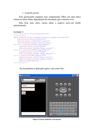 o LinearLayout
      Este gerenciador organiza seus componentes filhos em uma única
coluna ou única linha, dependendo da orientação que o mesmo tiver.
       Para ficar mais claro, vamos editar o arquivo main.xml citado
anteriormente:

Listagem 2:
<?xml version="1.0" encoding="utf-8"?>
<LinearLayout
xmlns:android="http://schemas.android.com/apk/res/android"
    android:orientation="vertical"
    android:layout_width="fill_parent"
    android:layout_height="fill_parent" >
<EditText android:id="@+id/EditText01"
      android:layout_width="180px"
      android:layout_height="wrap_content" />
<EditText android:id="@+id/EditText02"
      android:layout_width="180px"
      android:layout_height="wrap_content" />
<Button android:id="@+id/Button01"
      android:layout_width="wrap_content"
      android:layout_height="wrap_content"
      android:text="Enviar" />
</LinearLayout>


      Se executarmos a aplicação agora, veja como fica:




                    Figura 4: Projeto alinhados verticalmente.
 