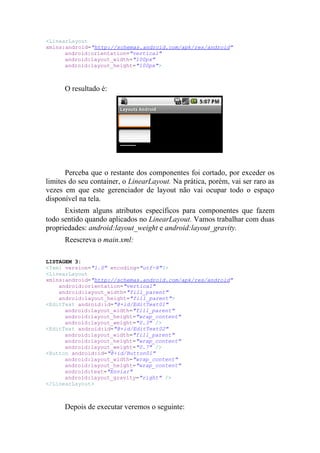 <LinearLayout
xmlns:android="http://schemas.android.com/apk/res/android"
      android:orientation="vertical"
      android:layout_width="100px"
      android:layout_height="100px">



      O resultado é:




       Perceba que o restante dos componentes foi cortado, por exceder os
limites do seu container, o LinearLayout. Na prática, porém, vai ser raro as
vezes em que este gerenciador de layout não vai ocupar todo o espaço
disponível na tela.
      Existem alguns atributos específicos para componentes que fazem
todo sentido quando aplicados no LinearLayout. Vamos trabalhar com duas
propriedades: android:layout_weight e android:layout_gravity.
      Reescreva o main.xml:

LISTAGEM 3:
<?xml version="1.0" encoding="utf-8"?>
<LinearLayout
xmlns:android="http://schemas.android.com/apk/res/android"
    android:orientation="vertical"
    android:layout_width="fill_parent"
    android:layout_height="fill_parent">
<EditText android:id="@+id/EditText01"
      android:layout_width="fill_parent"
      android:layout_height="wrap_content"
      android:layout_weight="0.3" />
<EditText android:id="@+id/EditText02"
      android:layout_width="fill_parent"
      android:layout_height="wrap_content"
      android:layout_weight="0.7" />
<Button android:id="@+id/Button01"
      android:layout_width="wrap_content"
      android:layout_height="wrap_content"
      android:text="Enviar"
      android:layout_gravity="right" />
</LinearLayout>



      Depois de executar veremos o seguinte:
 