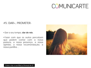 Como criar a sua Marca Pessoal do 0?
#5: DAR+, PROMETER-
• Dar o seu tempo, dar de nós.
• Fazer com que os outros percebam
que podem contar com a nossa
palavra, a nossa presença, a nossa
opinião, a nossa recomendação, a
nossa partilha…
 