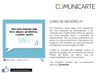 • O contacto surge após uma sequência
de uma situação de desemprego e da
vontade que Cidália Pinto tinha de agarrar
um novo desafio! Assim, o trabalho foi
desenvolvido não só numa perspetiva de
apoio ao desenvolvimento conceptual do
negócio mas também ao nível da criação
da logomarca para registo no INPI.
• Tanto a criação do logótipo como a
gestão da página de Facebook da marca
“Bolas de Berlim da Norte” são da
responsabilidade da Comunicarte.
• As imagens criadas são reconhecidas
pela sua qualidade.
/bolasdeberlimdonorte
CASO DE SUCESSO #1
 
