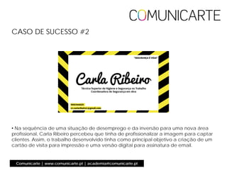 • Na sequência de uma situação de desemprego e da inversão para uma nova área
profissional, Carla Ribeiro percebeu que tinha de profissionalizar a imagem para captar
clientes. Assim, o trabalho desenvolvido tinha como principal objetivo a criação de um
cartão de visita para impressão e uma versão digital para assinatura de email.
CASO DE SUCESSO #2
Comunicarte | www.comunicarte.pt | academia@comunicarte.pt
 